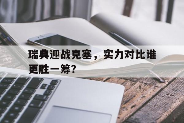 开云体育电竞-瑞典迎战克塞,实力对比谁更胜一筹?的简单介绍